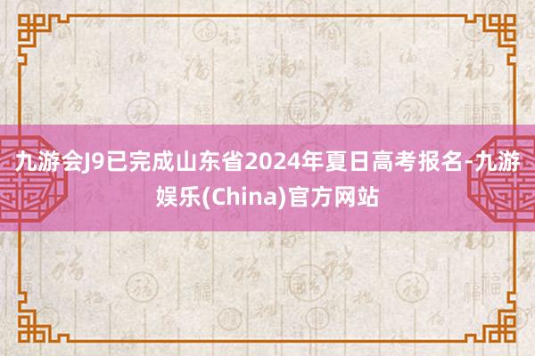 九游会J9　　已完成山东省2024年夏日高考报名-九游娱乐(China)官方网站
