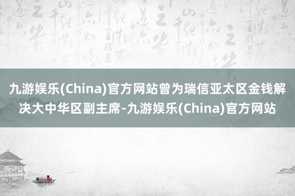 九游娱乐(China)官方网站曾为瑞信亚太区金钱解决大中华区副主席-九游娱乐(China)官方网站