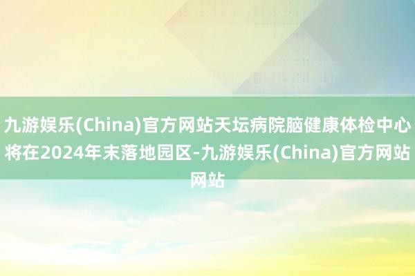 九游娱乐(China)官方网站天坛病院脑健康体检中心将在2024年末落地园区-九游娱乐(China)官方网站