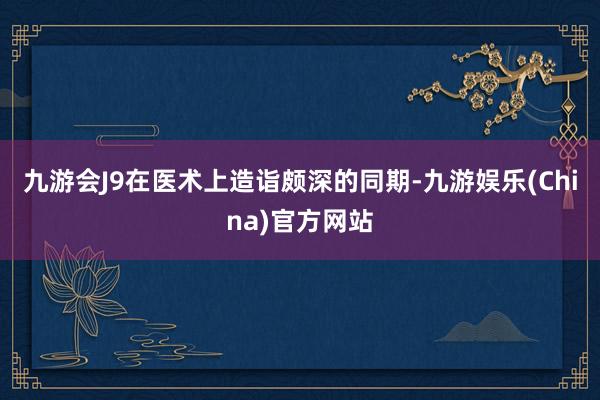 九游会J9在医术上造诣颇深的同期-九游娱乐(China)官方网站