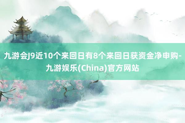 九游会J9近10个来回日有8个来回日获资金净申购-九游娱乐(China)官方网站