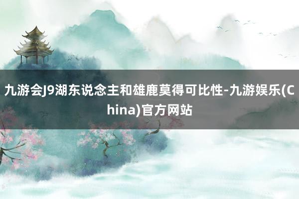 九游会J9湖东说念主和雄鹿莫得可比性-九游娱乐(China)官方网站