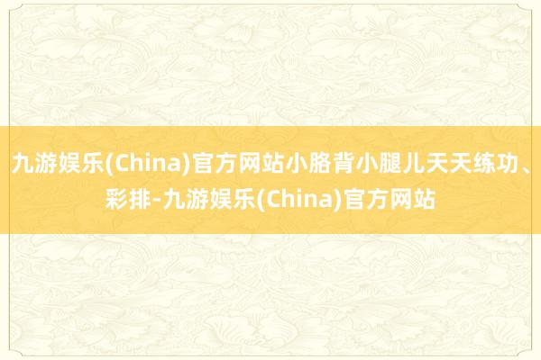 九游娱乐(China)官方网站小胳背小腿儿天天练功、彩排-九游娱乐(China)官方网站