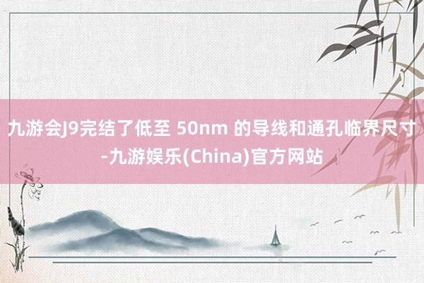九游会J9完结了低至 50nm 的导线和通孔临界尺寸-九游娱乐(China)官方网站