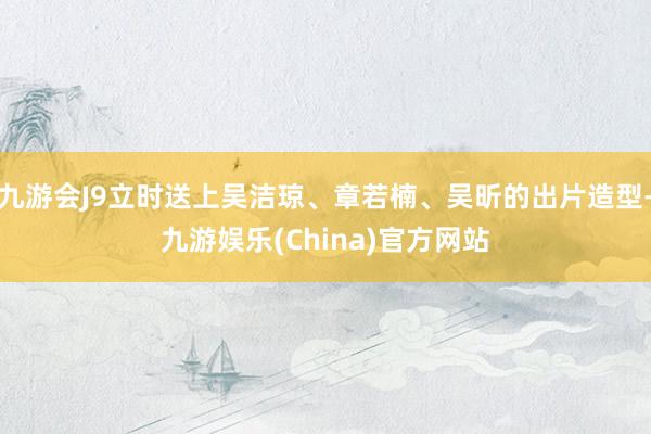 九游会J9立时送上吴洁琼、章若楠、吴昕的出片造型-九游娱乐(China)官方网站