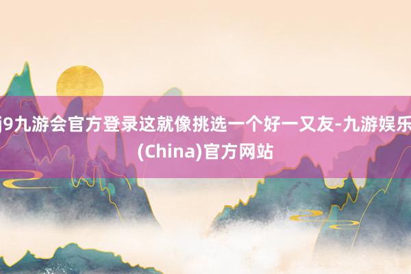 j9九游会官方登录这就像挑选一个好一又友-九游娱乐(China)官方网站