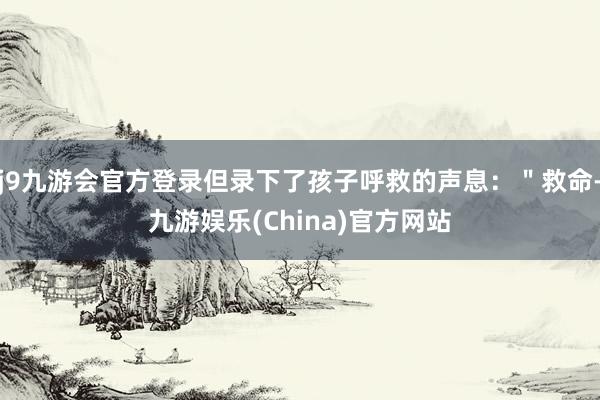 j9九游会官方登录但录下了孩子呼救的声息：＂救命-九游娱乐(China)官方网站