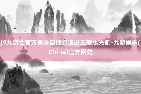 j9九游会官方登录自便打造出无瑕水光肌-九游娱乐(China)官方网站