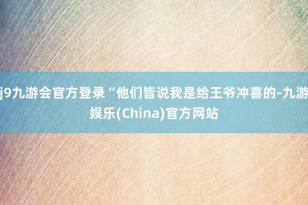 j9九游会官方登录“他们皆说我是给王爷冲喜的-九游娱乐(China)官方网站