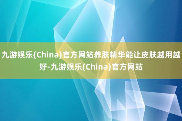 九游娱乐(China)官方网站养肤精华能让皮肤越用越好-九游娱乐(China)官方网站