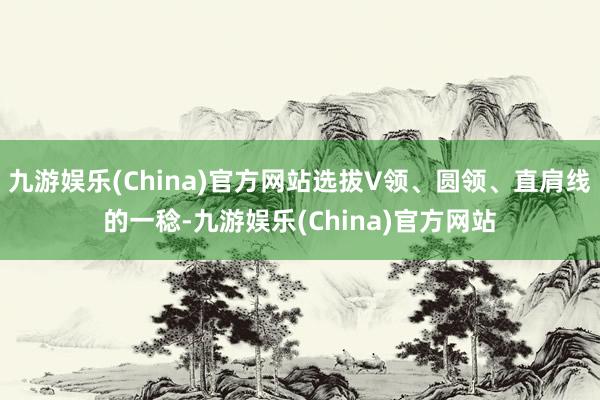九游娱乐(China)官方网站选拔V领、圆领、直肩线的一稔-九游娱乐(China)官方网站