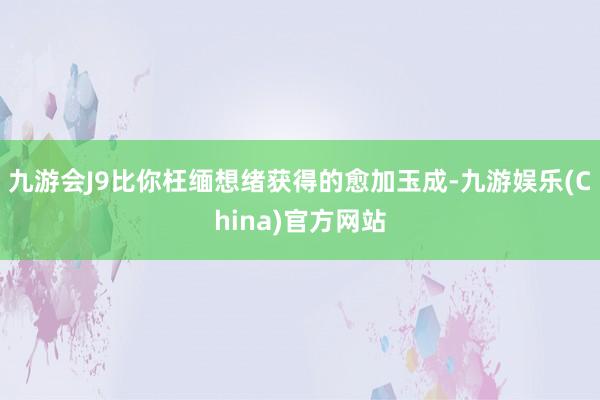 九游会J9比你枉缅想绪获得的愈加玉成-九游娱乐(China)官方网站
