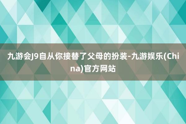 九游会J9自从你接替了父母的扮装-九游娱乐(China)官方网站