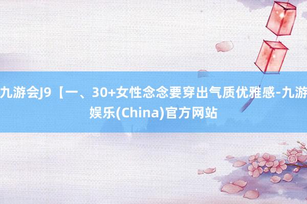 九游会J9【一、30+女性念念要穿出气质优雅感-九游娱乐(China)官方网站