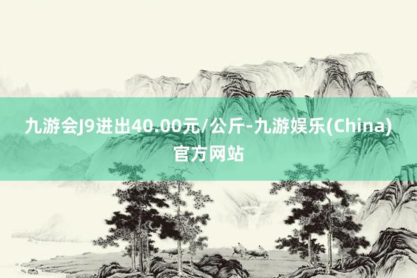九游会J9进出40.00元/公斤-九游娱乐(China)官方网站