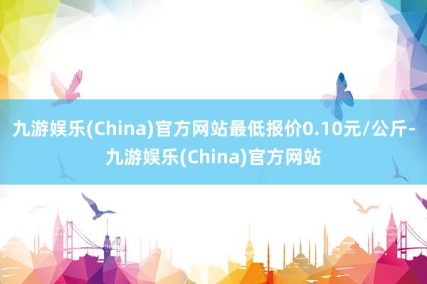九游娱乐(China)官方网站最低报价0.10元/公斤-九游娱乐(China)官方网站