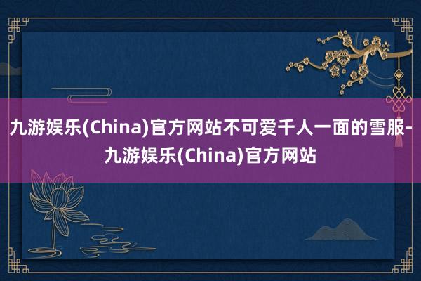 九游娱乐(China)官方网站不可爱千人一面的雪服-九游娱乐(China)官方网站