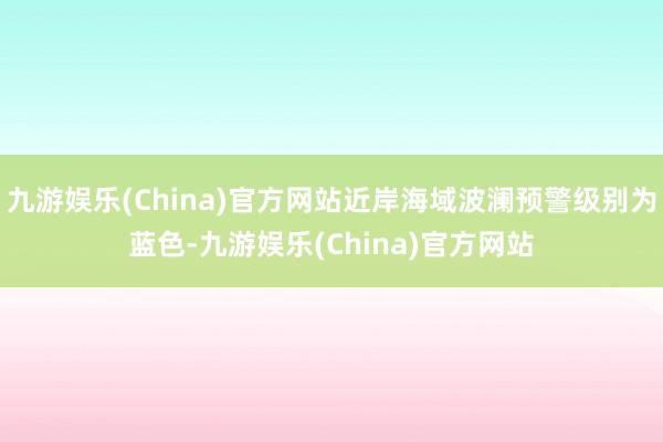 九游娱乐(China)官方网站近岸海域波澜预警级别为蓝色-九游娱乐(China)官方网站