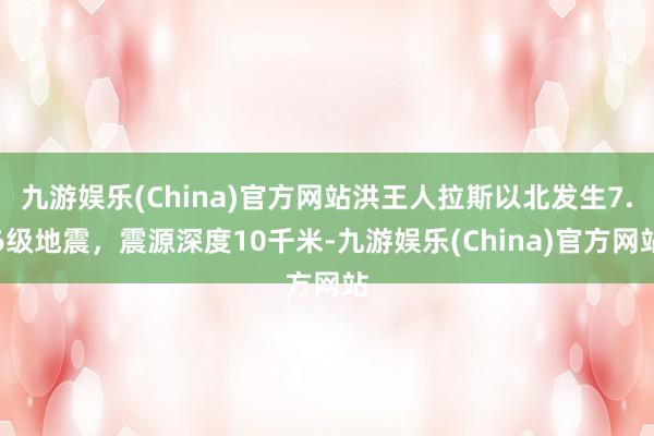 九游娱乐(China)官方网站洪王人拉斯以北发生7.6级地震，震源深度10千米-九游娱乐(China)官方网站
