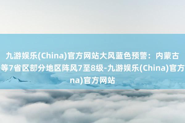 九游娱乐(China)官方网站大风蓝色预警：内蒙古新疆等7省区部分地区阵风7至8级-九游娱乐(China)官方网站