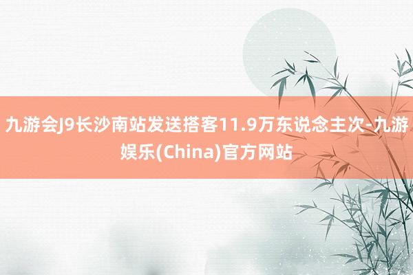 九游会J9长沙南站发送搭客11.9万东说念主次-九游娱乐(China)官方网站