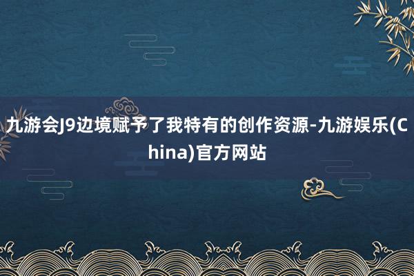 九游会J9边境赋予了我特有的创作资源-九游娱乐(China)官方网站