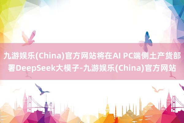 九游娱乐(China)官方网站将在AI PC端侧土产货部署DeepSeek大模子-九游娱乐(China)官方网站