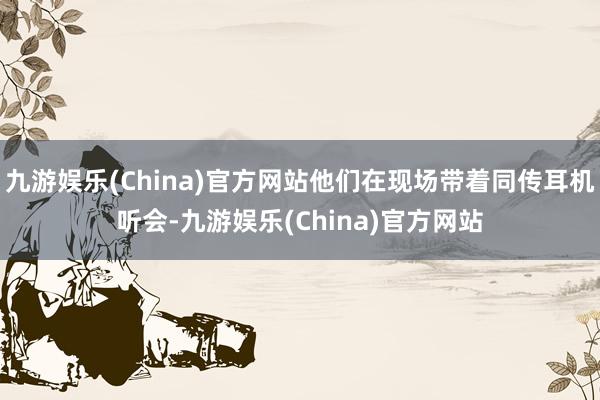 九游娱乐(China)官方网站他们在现场带着同传耳机听会-九游娱乐(China)官方网站