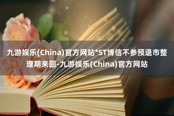 九游娱乐(China)官方网站*ST博信不参预退市整理期来回-九游娱乐(China)官方网站