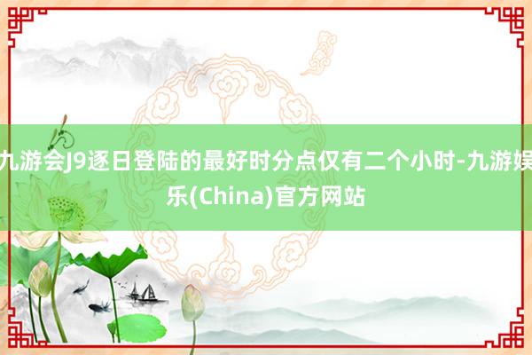 九游会J9逐日登陆的最好时分点仅有二个小时-九游娱乐(China)官方网站