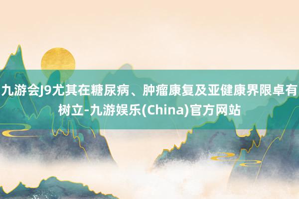九游会J9尤其在糖尿病、肿瘤康复及亚健康界限卓有树立-九游娱乐(China)官方网站