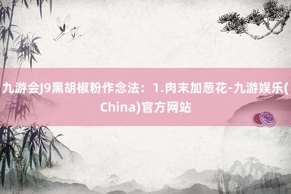九游会J9黑胡椒粉作念法：1.肉末加葱花-九游娱乐(China)官方网站
