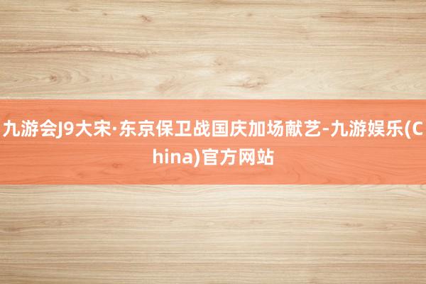 九游会J9大宋·东京保卫战国庆加场献艺-九游娱乐(China)官方网站
