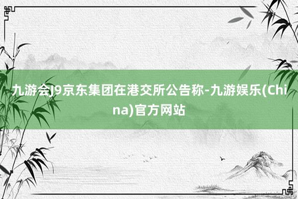 九游会J9京东集团在港交所公告称-九游娱乐(China)官方网站