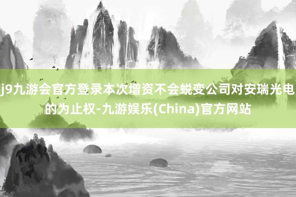 j9九游会官方登录本次增资不会蜕变公司对安瑞光电的为止权-九游娱乐(China)官方网站
