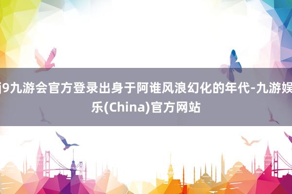 j9九游会官方登录出身于阿谁风浪幻化的年代-九游娱乐(China)官方网站