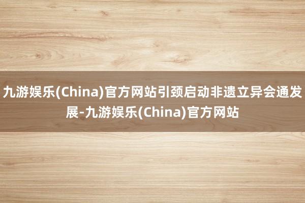 九游娱乐(China)官方网站引颈启动非遗立异会通发展-九游娱乐(China)官方网站
