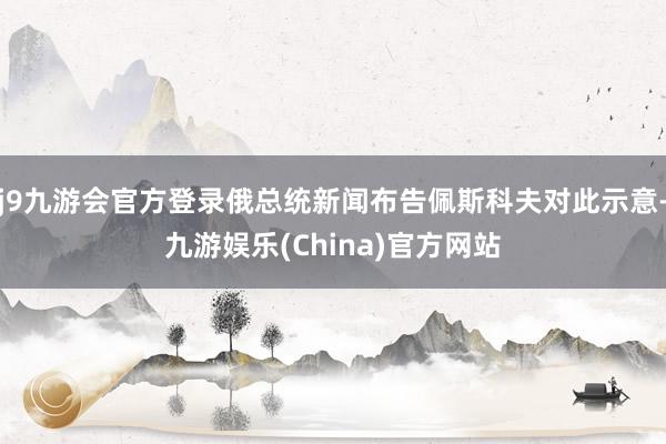 j9九游会官方登录俄总统新闻布告佩斯科夫对此示意-九游娱乐(China)官方网站