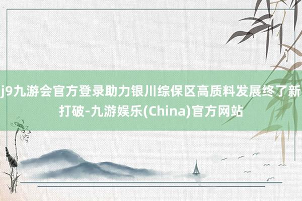 j9九游会官方登录助力银川综保区高质料发展终了新打破-九游娱乐(China)官方网站