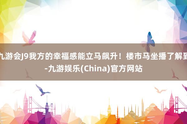 九游会J9我方的幸福感能立马飙升！楼市马坐播了解到-九游娱乐(China)官方网站