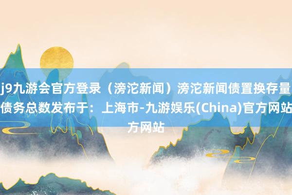 j9九游会官方登录（滂沱新闻）滂沱新闻债置换存量债务总数发布于：上海市-九游娱乐(China)官方网站