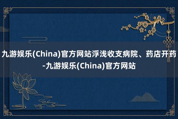 九游娱乐(China)官方网站浮浅收支病院、药店开药-九游娱乐(China)官方网站