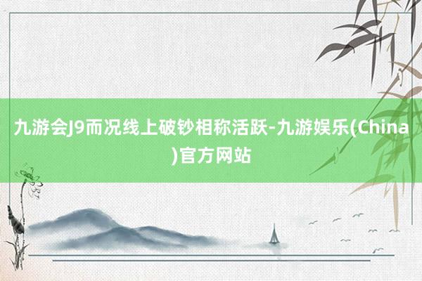 九游会J9而况线上破钞相称活跃-九游娱乐(China)官方网站